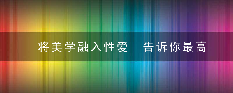 将美学融入性爱 告诉你最高顶级的性技巧